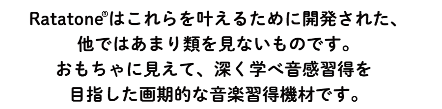 Ratatoneはこれらを叶えるために開発された、他ではあまり類を見ないものです。おもちゃに見えて、深く学べ音感習得を目指した画期的な音楽習得機材です。