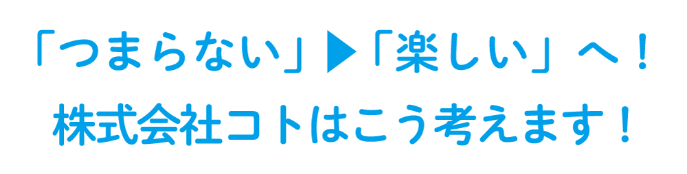 「つまらない」→「楽しい」へ！株式会社コトはそう考えます！